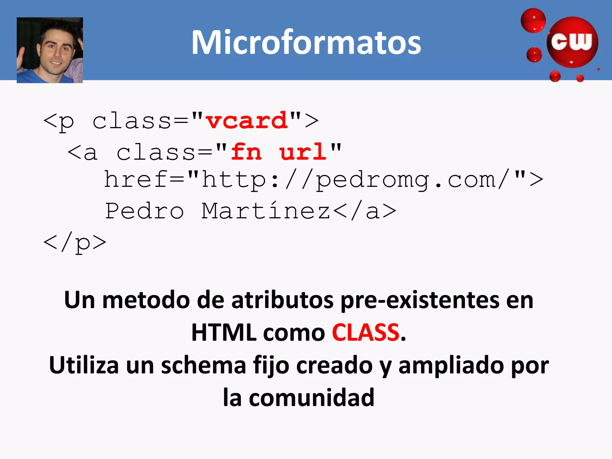 Microformatos
<p class="vcard">
 <a class="fn url"
    href="http://pedromg.com/">
    Pedro Martínez</a>
</p>

 Un metodo de atributos pre-existentes en
              HTML como CLASS.
Utiliza un schema fijo creado y ampliado por
                la comunidad
 