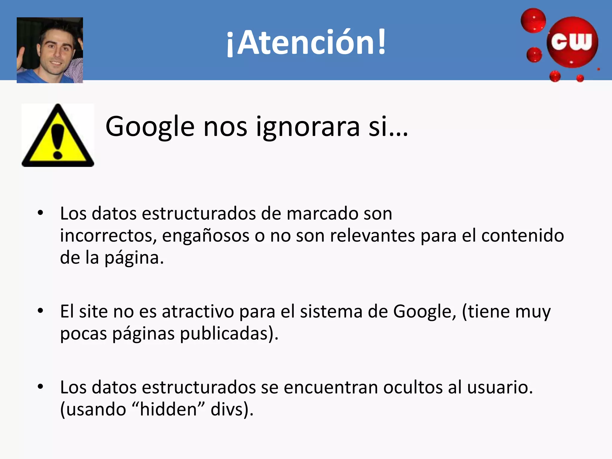 ¡Atención!
                        ¡ATENCION!
        Google nos ignorara si…

• Los datos estructurados de marcado son
  incorrectos, engañosos o no son relevantes para el contenido
  de la página.

• El site no es atractivo para el sistema de Google, (tiene muy
  pocas páginas publicadas).

• Los datos estructurados se encuentran ocultos al usuario.
  (usando “hidden” divs).
 