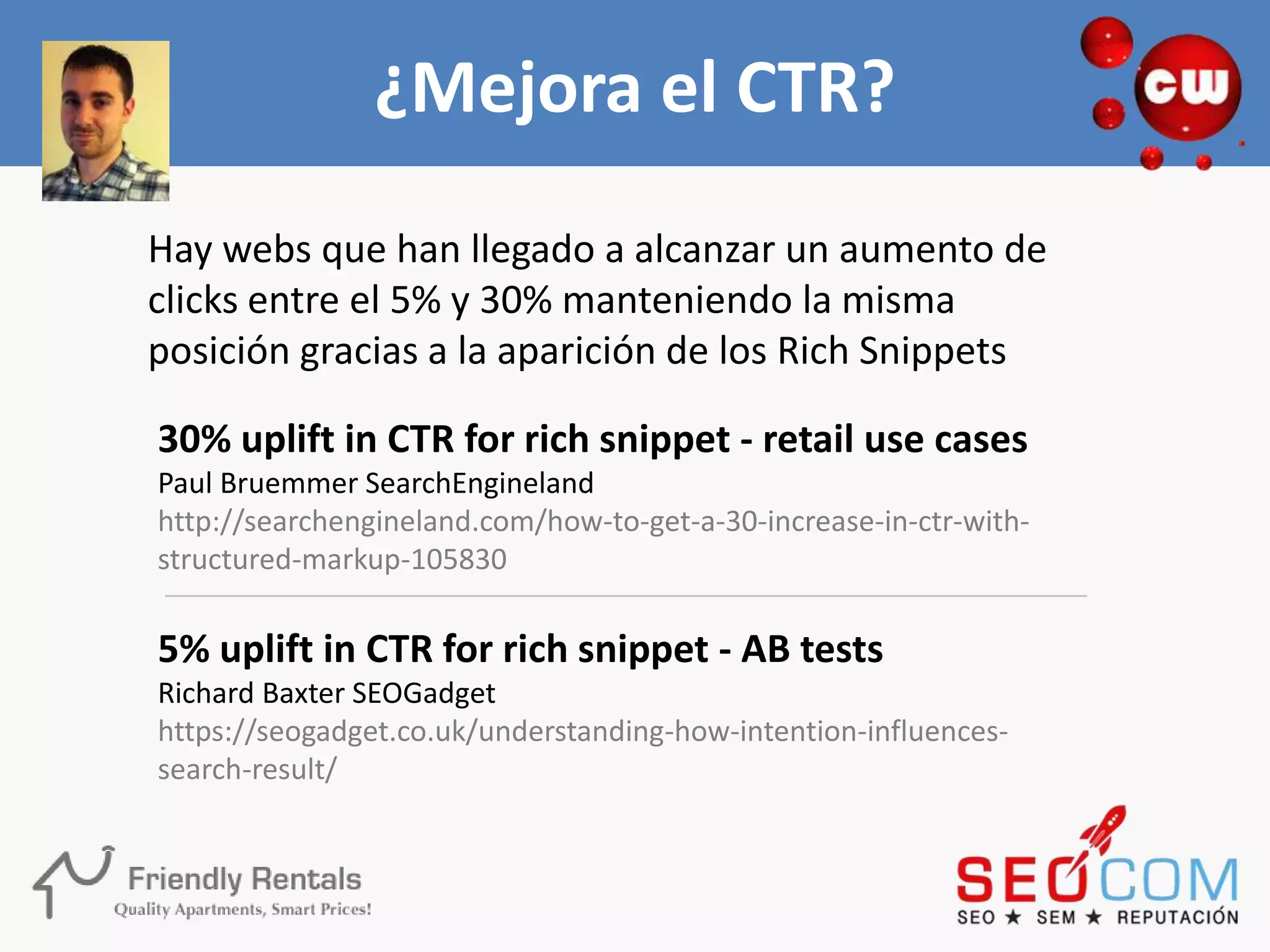 ¿Mejora el CTR?
Hay webs que han llegado a alcanzar un aumento de
clicks entre el 5% y 30% manteniendo la misma
posición gracias a la aparición de los Rich Snippets

30% uplift in CTR for rich snippet - retail use cases
Paul Bruemmer SearchEngineland
http://searchengineland.com/how-to-get-a-30-increase-in-ctr-with-
structured-markup-105830

5% uplift in CTR for rich snippet - AB tests
Richard Baxter SEOGadget
https://seogadget.co.uk/understanding-how-intention-influences-
search-result/
 