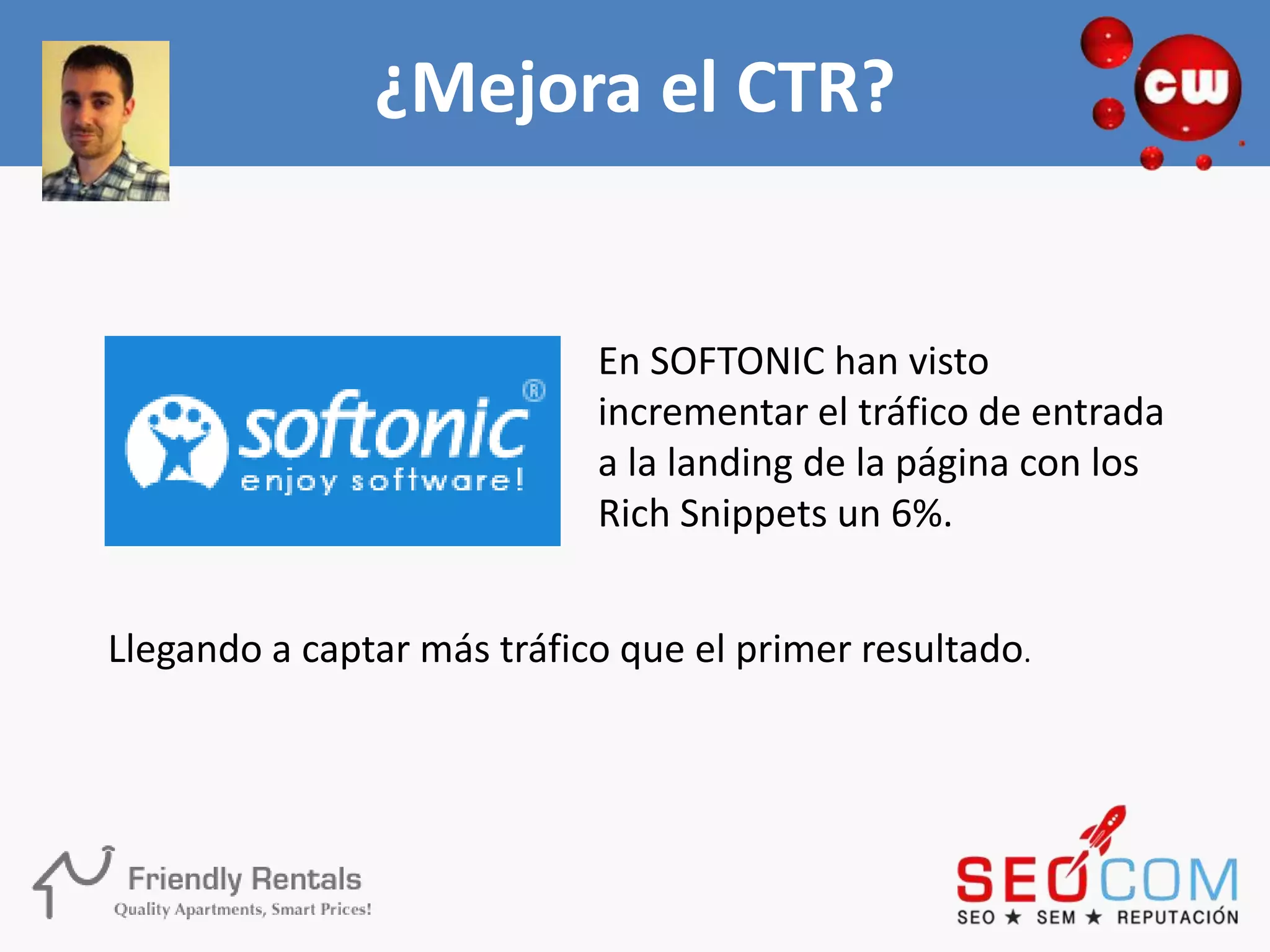¿Mejora el CTR?


                            En SOFTONIC han visto
                            incrementar el tráfico de entrada
                            a la landing de la página con los
                            Rich Snippets un 6%.


Llegando a captar más tráfico que el primer resultado.
 