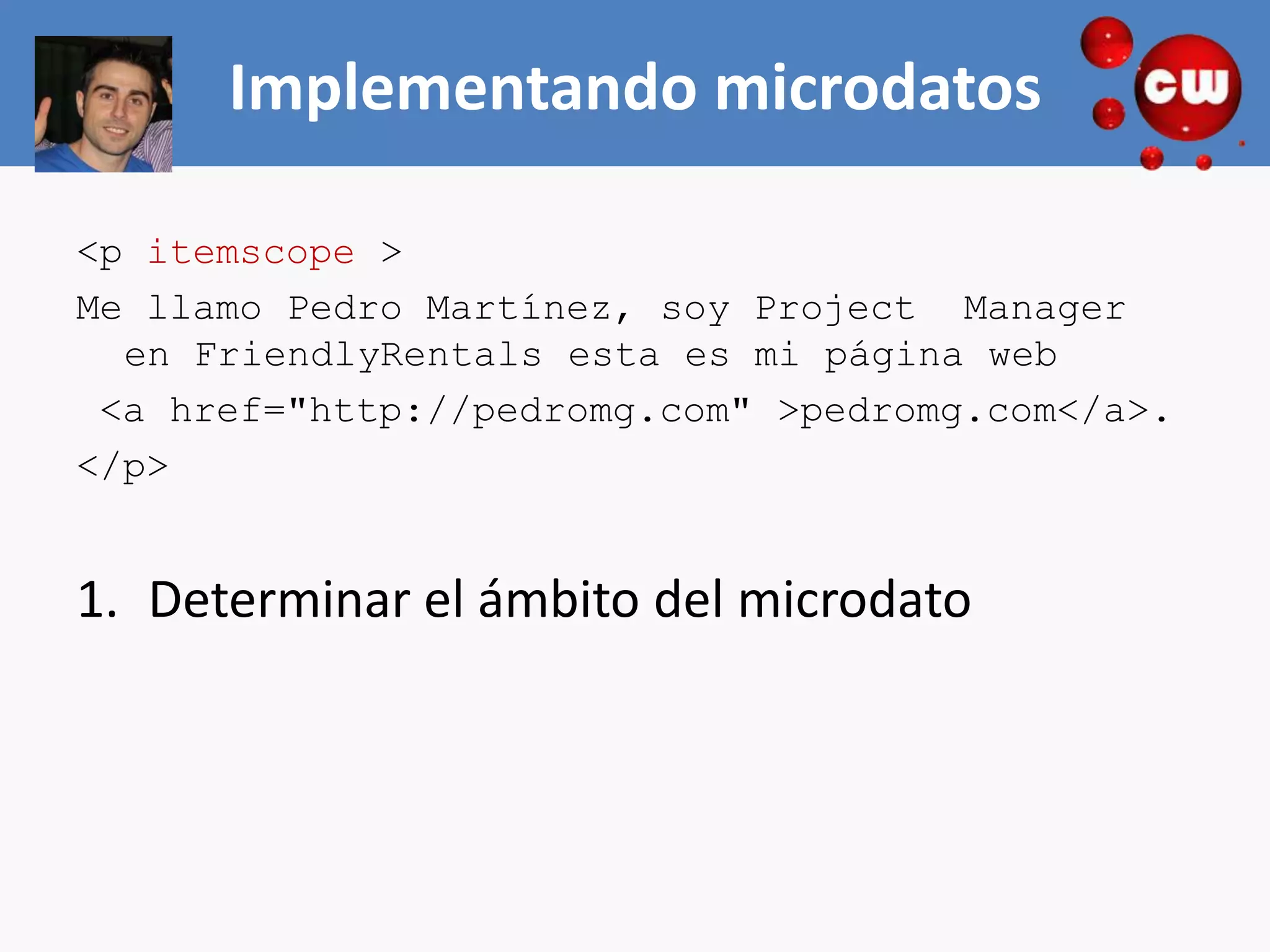 Implementando microdatos

<p itemscope >
Me llamo Pedro Martínez, soy Project Manager
  en FriendlyRentals esta es mi página web
 <a href="http://pedromg.com" >pedromg.com</a>.
</p>


1. Determinar el ámbito del microdato
 