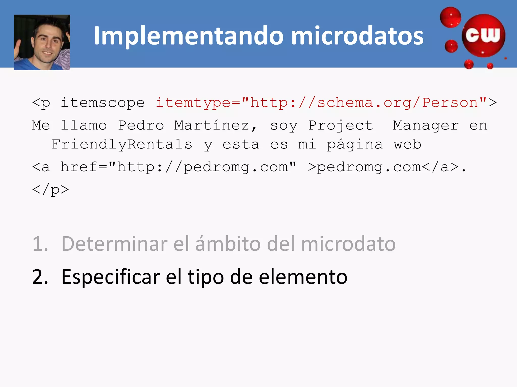 Implementando microdatos

<p itemscope itemtype="http://schema.org/Person">
Me llamo Pedro Martínez, soy Project Manager en
  FriendlyRentals y esta es mi página web
<a href="http://pedromg.com" >pedromg.com</a>.
</p>


1. Determinar el ámbito del microdato
2. Especificar el tipo de elemento
 
