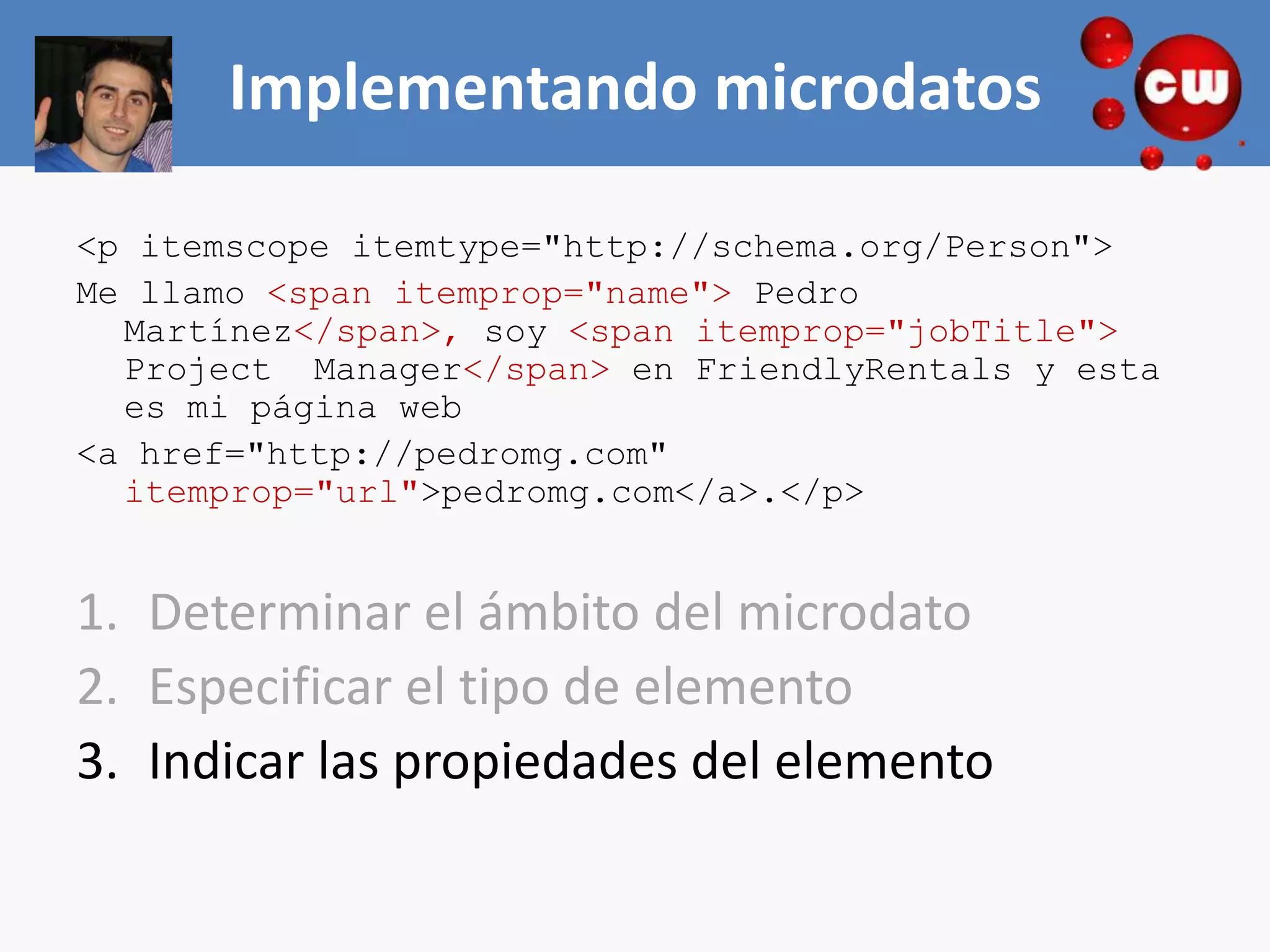 Implementando microdatos

<p itemscope itemtype="http://schema.org/Person">
Me llamo <span itemprop="name"> Pedro
  Martínez</span>, soy <span itemprop="jobTitle">
  Project Manager</span> en FriendlyRentals y esta
  es mi página web
<a href="http://pedromg.com"
  itemprop="url">pedromg.com</a>.</p>


1. Determinar el ámbito del microdato
2. Especificar el tipo de elemento
3. Indicar las propiedades del elemento
 