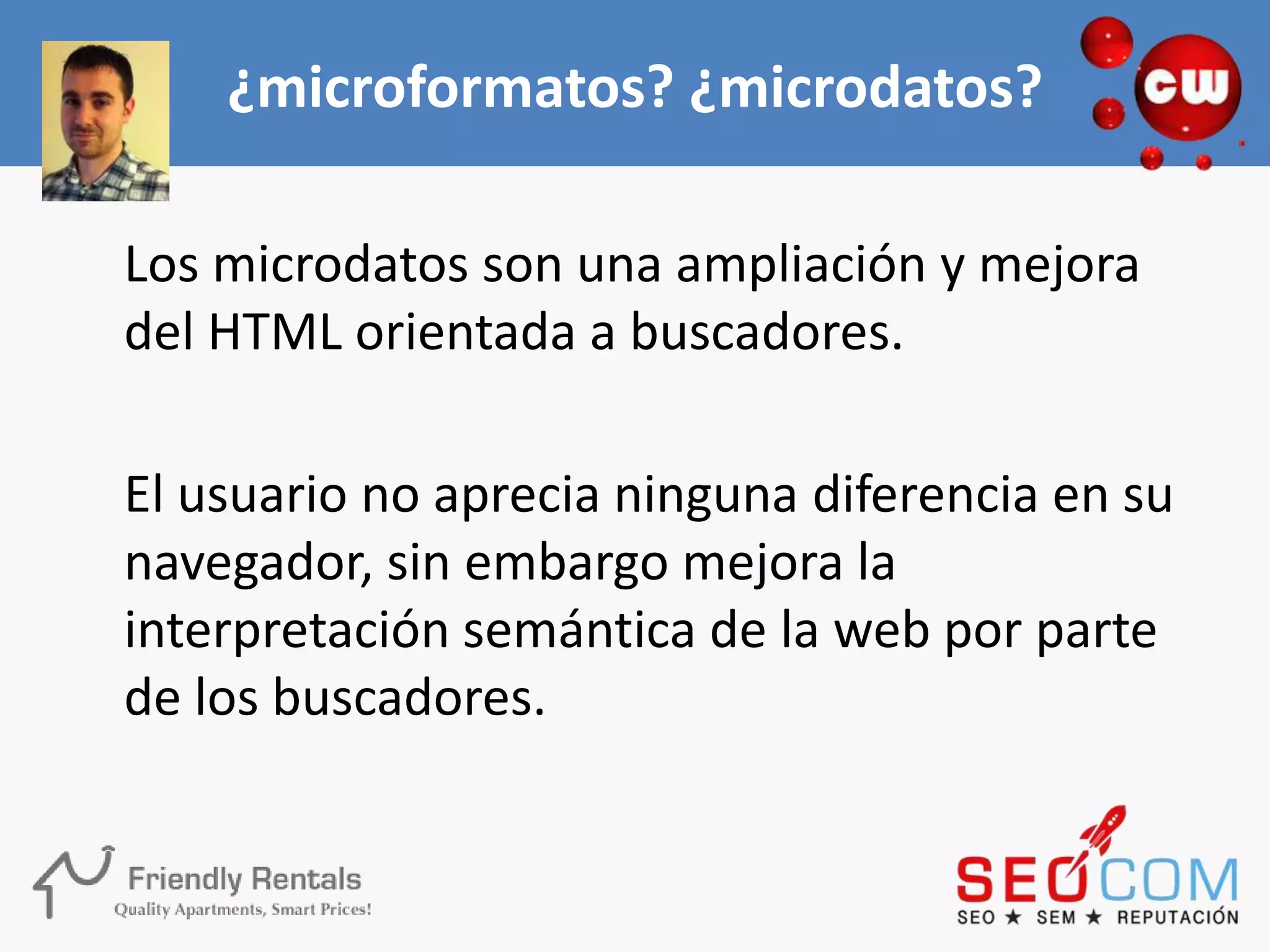 ¿microformatos? ¿microdatos?

Los microdatos son una ampliación y mejora
del HTML orientada a buscadores.

El usuario no aprecia ninguna diferencia en su
navegador, sin embargo mejora la
interpretación semántica de la web por parte
de los buscadores.
 