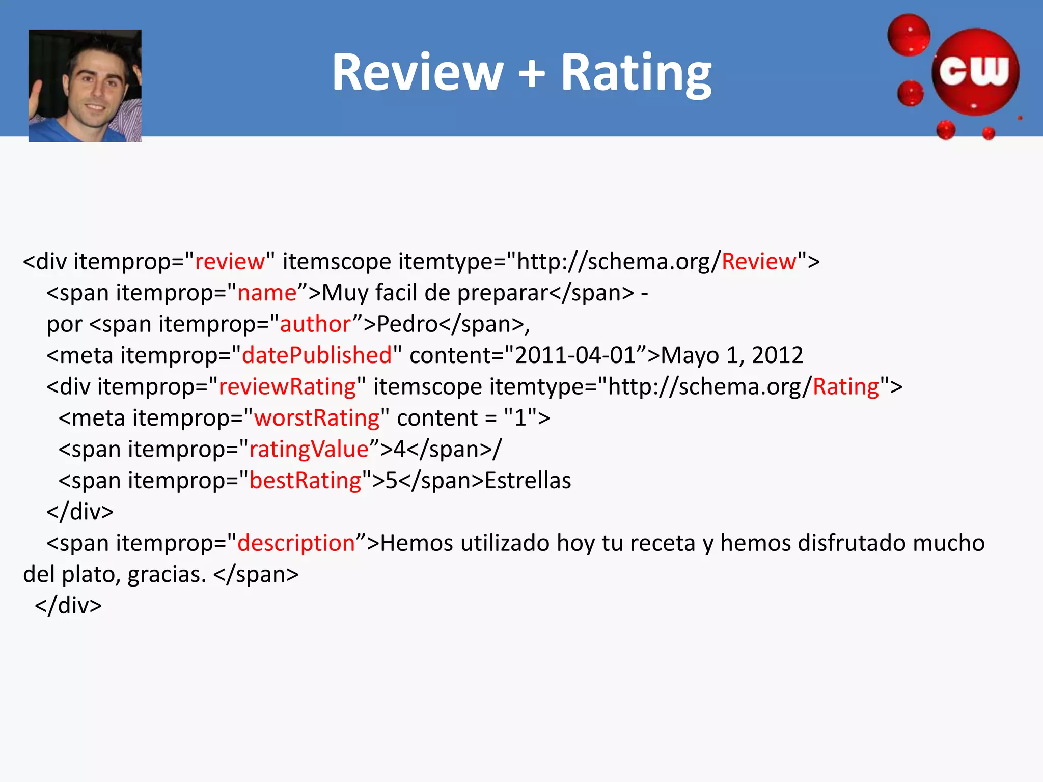 Review + Rating


<div itemprop="review" itemscope itemtype="http://schema.org/Review">
  <span itemprop="name”>Muy facil de preparar</span> -
  por <span itemprop="author”>Pedro</span>,
  <meta itemprop="datePublished" content="2011-04-01”>Mayo 1, 2012
  <div itemprop="reviewRating" itemscope itemtype="http://schema.org/Rating">
   <meta itemprop="worstRating" content = "1">
   <span itemprop="ratingValue”>4</span>/
   <span itemprop="bestRating">5</span>Estrellas
  </div>
  <span itemprop="description”>Hemos utilizado hoy tu receta y hemos disfrutado mucho
del plato, gracias. </span>
 </div>
 