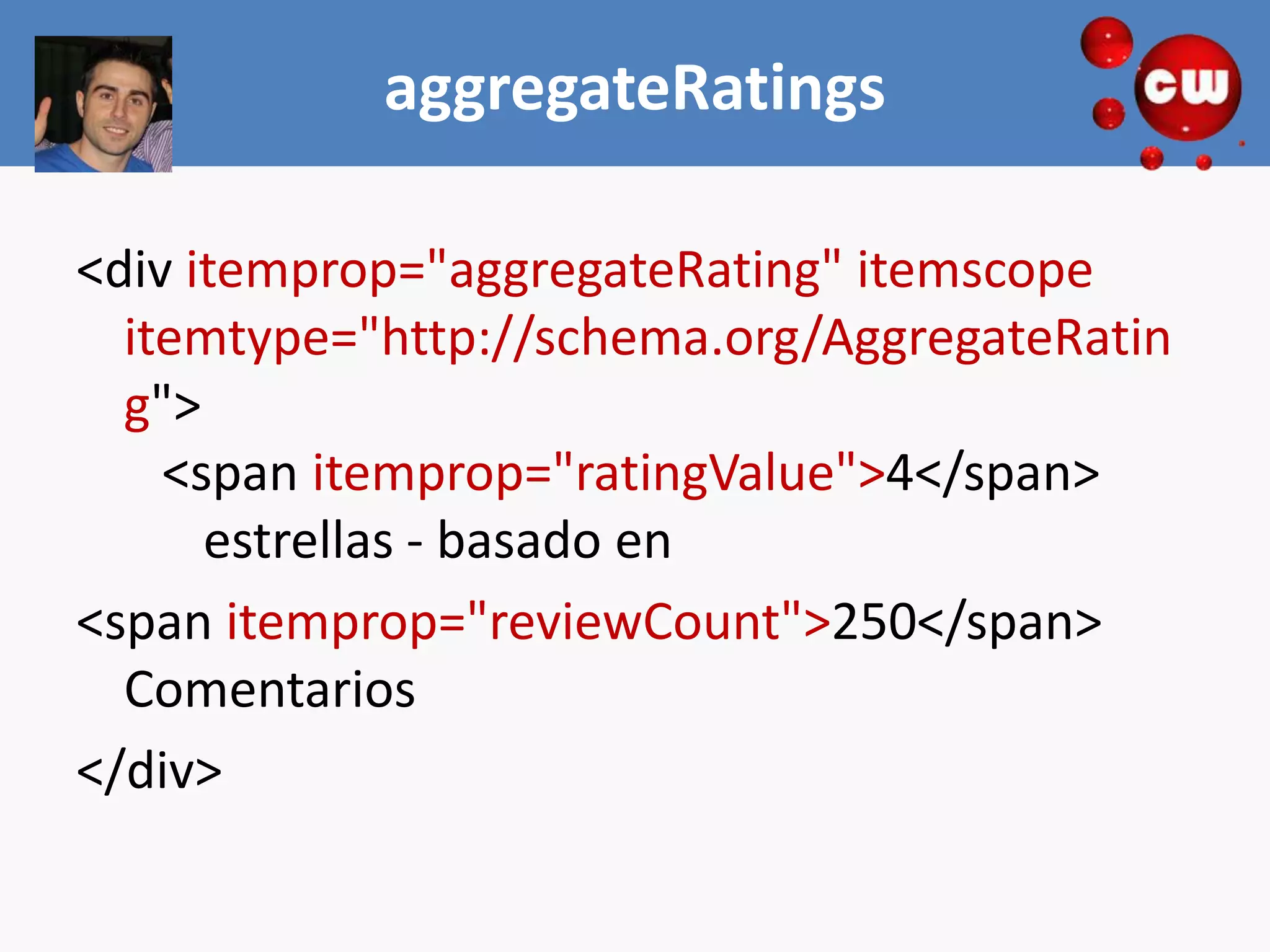 aggregateRatings

<div itemprop="aggregateRating" itemscope
  itemtype="http://schema.org/AggregateRatin
  g">
    <span itemprop="ratingValue">4</span>
      estrellas - basado en
<span itemprop="reviewCount">250</span>
  Comentarios
</div>
 
