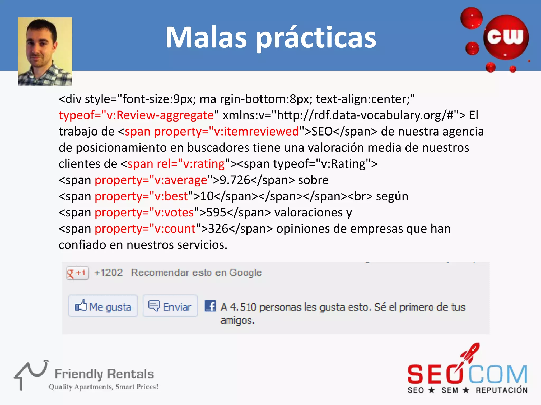 Malas prácticas
<div style="font-size:9px; ma rgin-bottom:8px; text-align:center;"
typeof="v:Review-aggregate" xmlns:v="http://rdf.data-vocabulary.org/#"> El
trabajo de <span property="v:itemreviewed">SEO</span> de nuestra agencia
de posicionamiento en buscadores tiene una valoración media de nuestros
clientes de <span rel="v:rating"><span typeof="v:Rating">
<span property="v:average">9.726</span> sobre
<span property="v:best">10</span></span></span><br> según
<span property="v:votes">595</span> valoraciones y
<span property="v:count">326</span> opiniones de empresas que han
confiado en nuestros servicios.
 