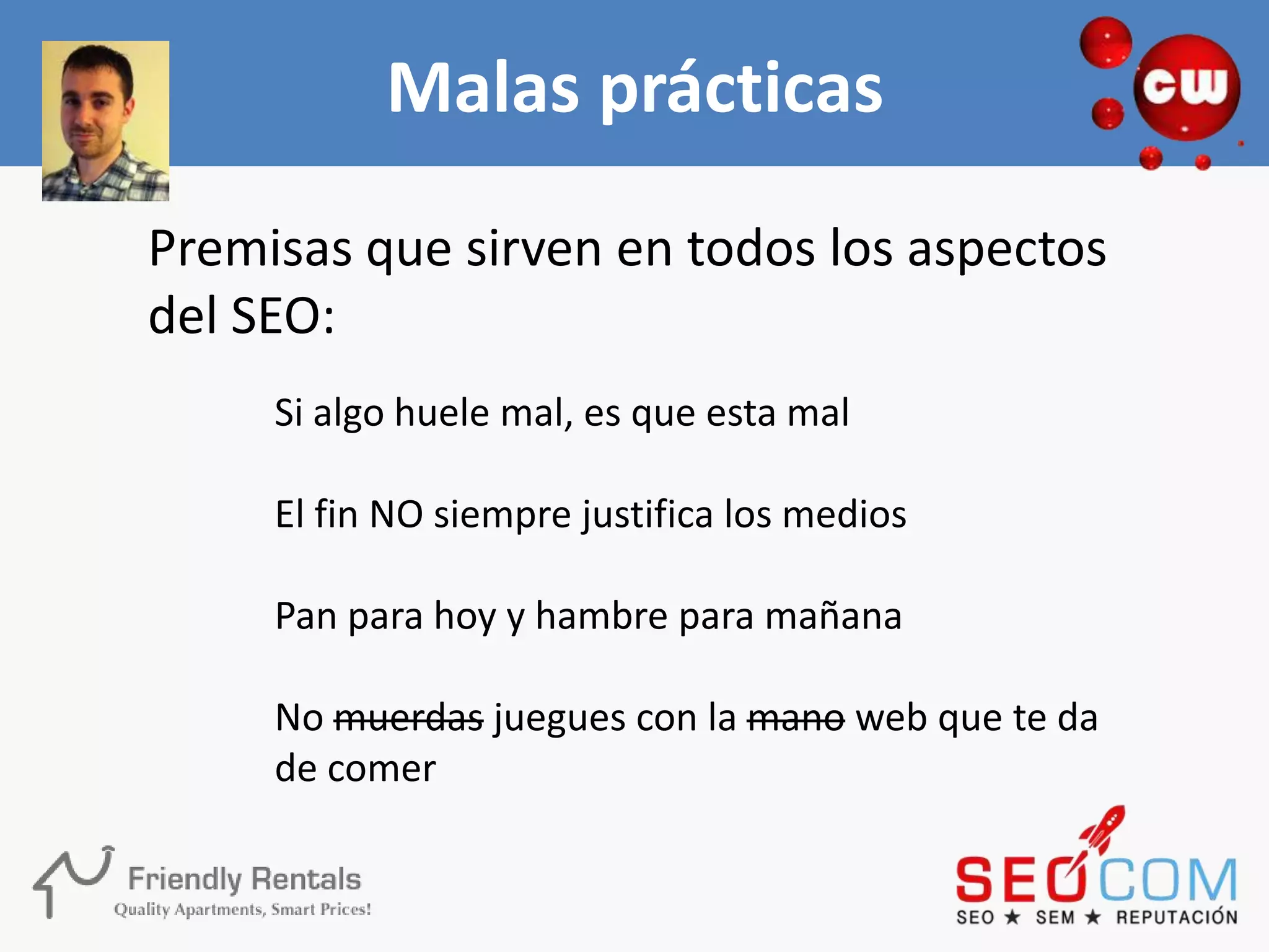 Malas prácticas
Premisas que sirven en todos los aspectos
del SEO:
     Si algo huele mal, es que esta mal

     El fin NO siempre justifica los medios

     Pan para hoy y hambre para mañana

     No muerdas juegues con la mano web que te da
     de comer
 