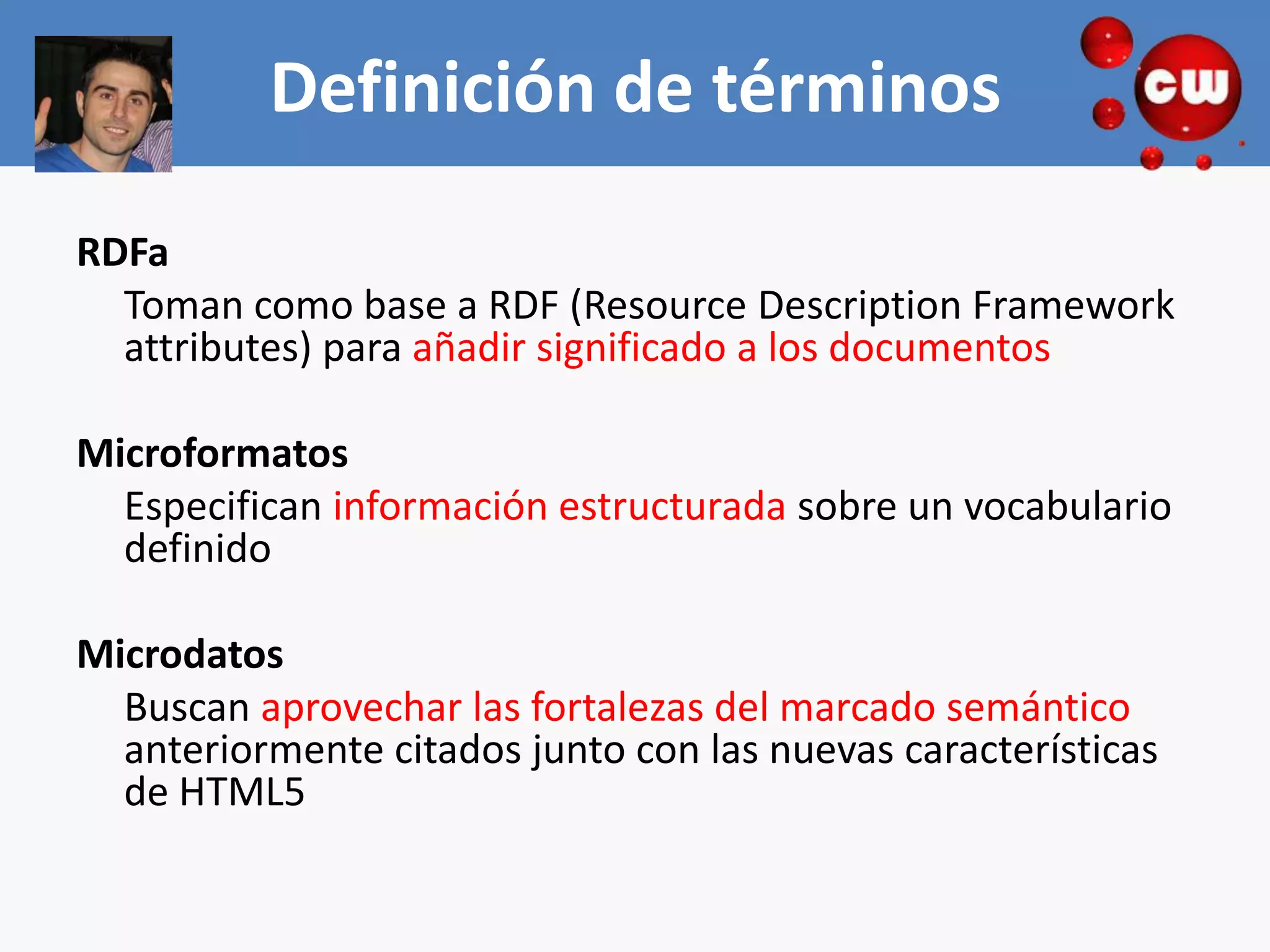 Definición de términos
RDFa
  Toman como base a RDF (Resource Description Framework
  attributes) para añadir significado a los documentos

Microformatos
  Especifican información estructurada sobre un vocabulario
  definido

Microdatos
  Buscan aprovechar las fortalezas del marcado semántico
  anteriormente citados junto con las nuevas características
  de HTML5
 
