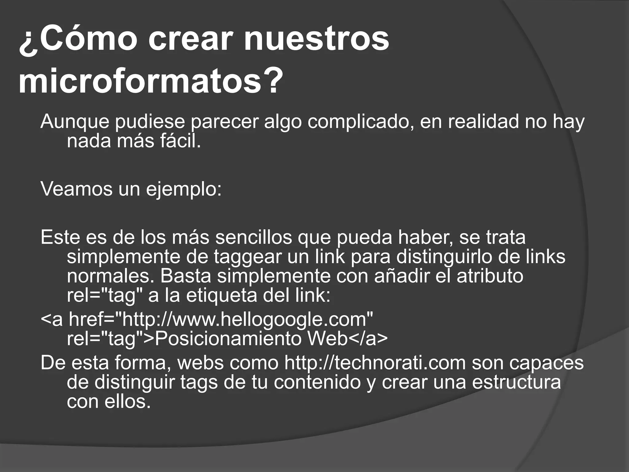 ¿Cómo crear nuestros
microformatos?
 Aunque pudiese parecer algo complicado, en realidad no hay
   nada más fácil.

 Veamos un ejemplo:

 Este es de los más sencillos que pueda haber, se trata
    simplemente de taggear un link para distinguirlo de links
    normales. Basta simplemente con añadir el atributo
    rel="tag" a la etiqueta del link:
 <a href="http://www.hellogoogle.com"
    rel="tag">Posicionamiento Web</a>
 De esta forma, webs como http://technorati.com son capaces
    de distinguir tags de tu contenido y crear una estructura
    con ellos.
 