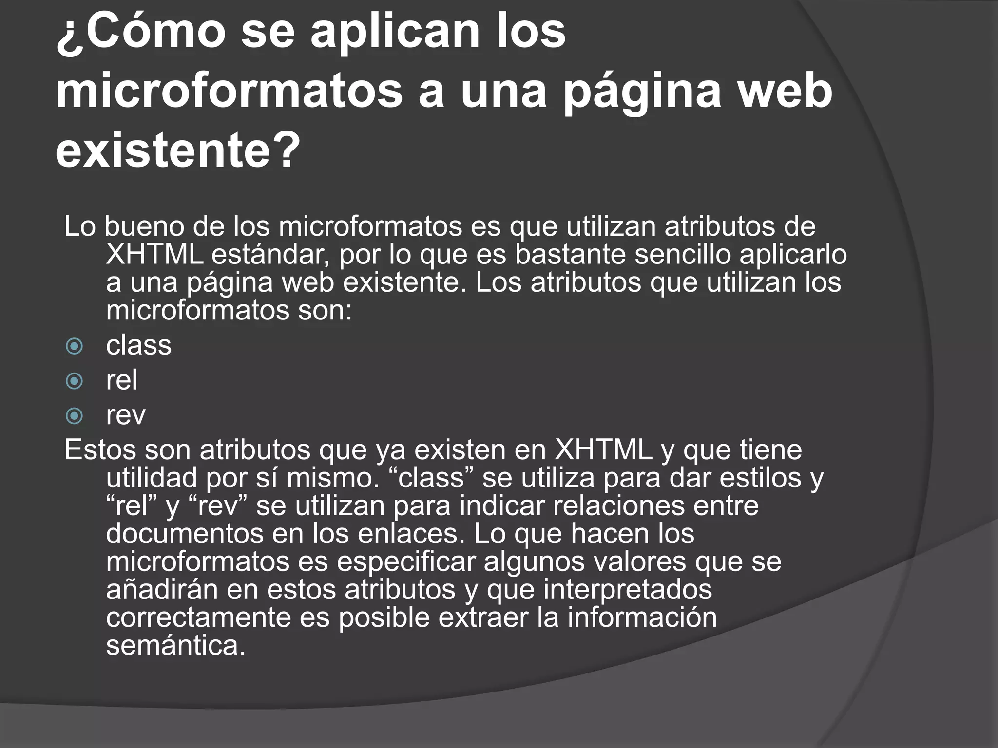 ¿Cómo se aplican los
microformatos a una página web
existente?
Lo bueno de los microformatos es que utilizan atributos de
   XHTML estándar, por lo que es bastante sencillo aplicarlo
   a una página web existente. Los atributos que utilizan los
   microformatos son:
 class
 rel
 rev
Estos son atributos que ya existen en XHTML y que tiene
   utilidad por sí mismo. “class” se utiliza para dar estilos y
   “rel” y “rev” se utilizan para indicar relaciones entre
   documentos en los enlaces. Lo que hacen los
   microformatos es especificar algunos valores que se
   añadirán en estos atributos y que interpretados
   correctamente es posible extraer la información
   semántica.
 