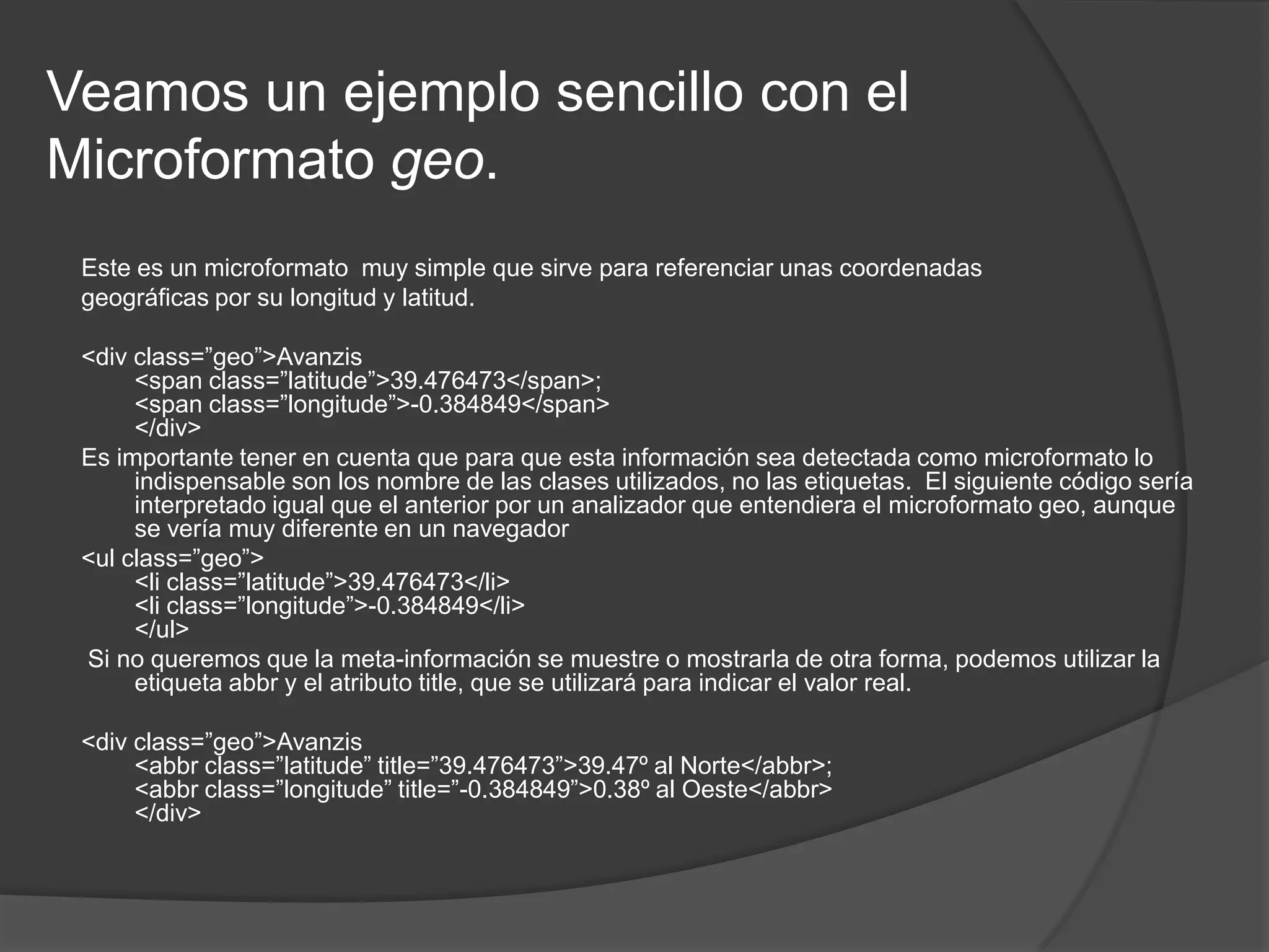Veamos un ejemplo sencillo con el
Microformato geo.
 Este es un microformato muy simple que sirve para referenciar unas coordenadas
 geográficas por su longitud y latitud.

 <div class=”geo”>Avanzis
      <span class=”latitude”>39.476473</span>;
      <span class=”longitude”>-0.384849</span>
      </div>
 Es importante tener en cuenta que para que esta información sea detectada como microformato lo
      indispensable son los nombre de las clases utilizados, no las etiquetas. El siguiente código sería
      interpretado igual que el anterior por un analizador que entendiera el microformato geo, aunque
      se vería muy diferente en un navegador
 <ul class=”geo”>
      <li class=”latitude”>39.476473</li>
      <li class=”longitude”>-0.384849</li>
      </ul>
 Si no queremos que la meta-información se muestre o mostrarla de otra forma, podemos utilizar la
      etiqueta abbr y el atributo title, que se utilizará para indicar el valor real.

 <div class=”geo”>Avanzis
      <abbr class=”latitude” title=”39.476473”>39.47º al Norte</abbr>;
      <abbr class=”longitude” title=”-0.384849”>0.38º al Oeste</abbr>
      </div>
 