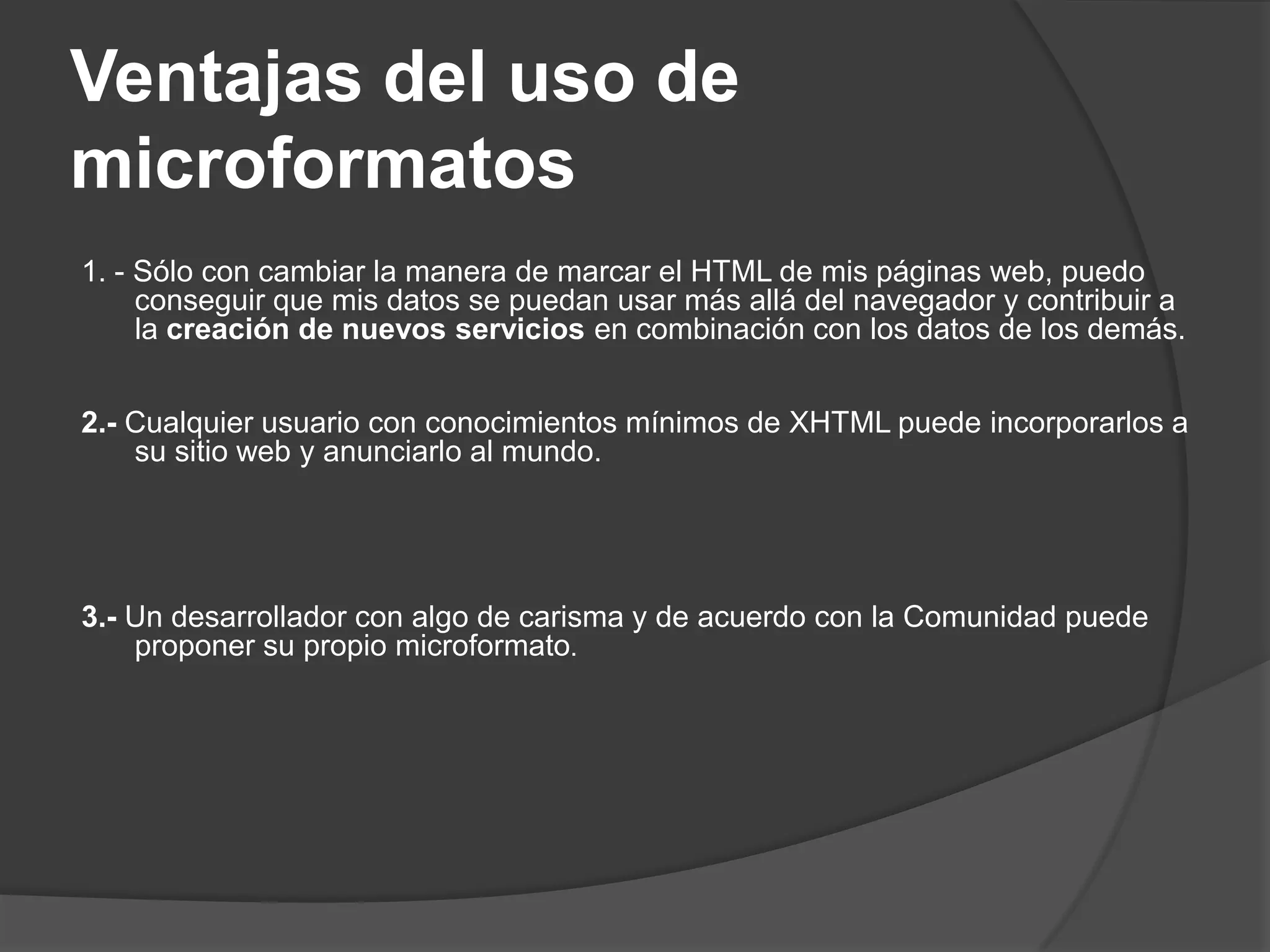 Ventajas del uso de
microformatos
1. - Sólo con cambiar la manera de marcar el HTML de mis páginas web, puedo
     conseguir que mis datos se puedan usar más allá del navegador y contribuir a
     la creación de nuevos servicios en combinación con los datos de los demás.


2.- Cualquier usuario con conocimientos mínimos de XHTML puede incorporarlos a
    su sitio web y anunciarlo al mundo.




3.- Un desarrollador con algo de carisma y de acuerdo con la Comunidad puede
    proponer su propio microformato.
 