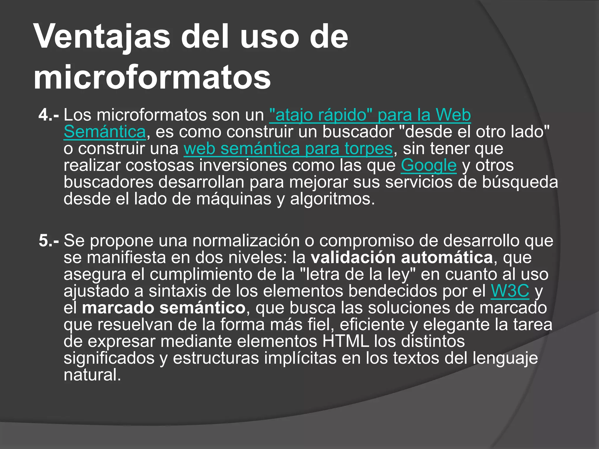 Ventajas del uso de
microformatos
4.- Los microformatos son un "atajo rápido" para la Web
    Semántica, es como construir un buscador "desde el otro lado"
    o construir una web semántica para torpes, sin tener que
    realizar costosas inversiones como las que Google y otros
    buscadores desarrollan para mejorar sus servicios de búsqueda
    desde el lado de máquinas y algoritmos.

5.- Se propone una normalización o compromiso de desarrollo que
    se manifiesta en dos niveles: la validación automática, que
    asegura el cumplimiento de la "letra de la ley" en cuanto al uso
    ajustado a sintaxis de los elementos bendecidos por el W3C y
    el marcado semántico, que busca las soluciones de marcado
    que resuelvan de la forma más fiel, eficiente y elegante la tarea
    de expresar mediante elementos HTML los distintos
    significados y estructuras implícitas en los textos del lenguaje
    natural.
 