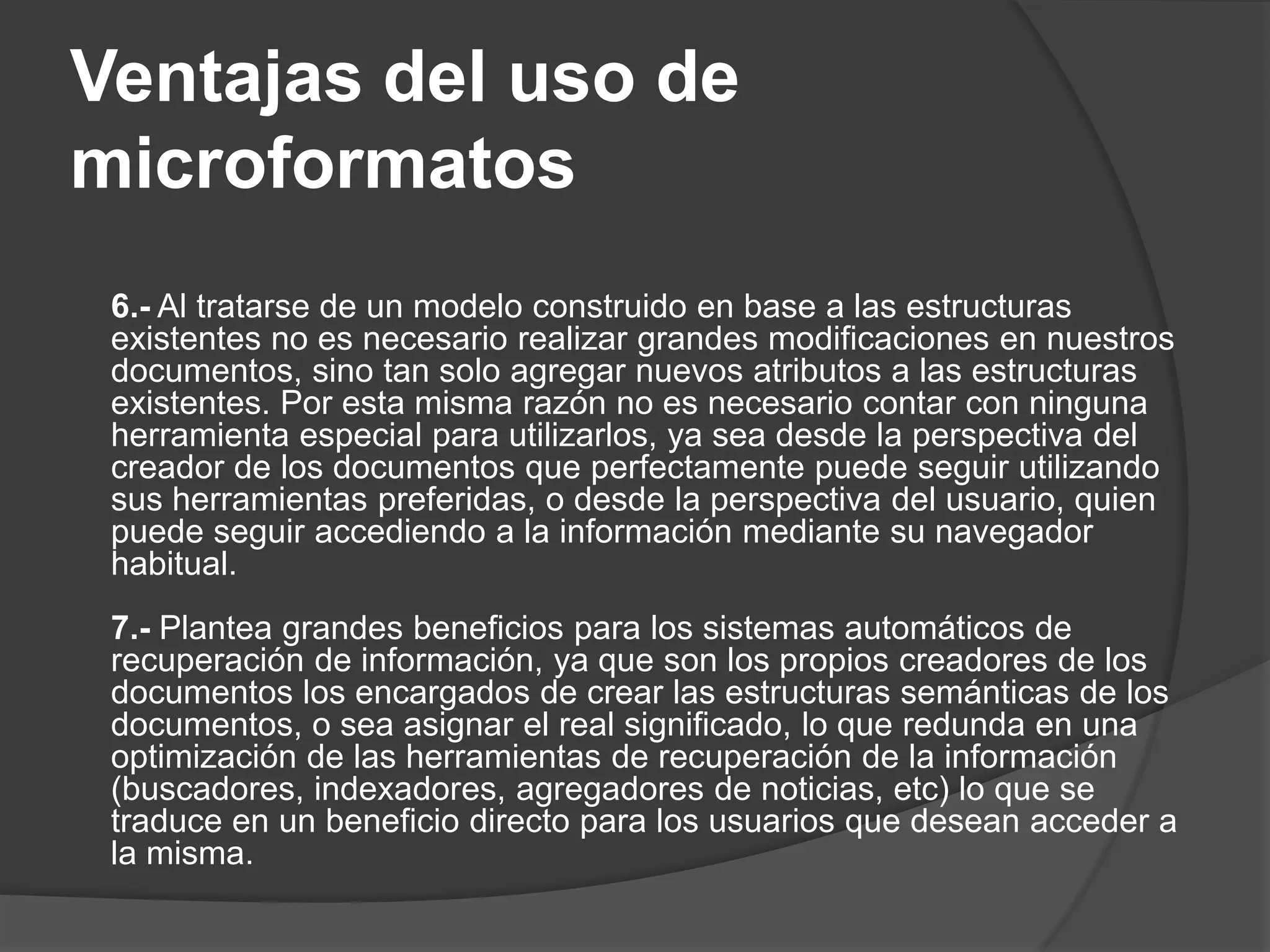 Ventajas del uso de
microformatos
 6.- Al tratarse de un modelo construido en base a las estructuras
 existentes no es necesario realizar grandes modificaciones en nuestros
 documentos, sino tan solo agregar nuevos atributos a las estructuras
 existentes. Por esta misma razón no es necesario contar con ninguna
 herramienta especial para utilizarlos, ya sea desde la perspectiva del
 creador de los documentos que perfectamente puede seguir utilizando
 sus herramientas preferidas, o desde la perspectiva del usuario, quien
 puede seguir accediendo a la información mediante su navegador
 habitual.
 7.- Plantea grandes beneficios para los sistemas automáticos de
 recuperación de información, ya que son los propios creadores de los
 documentos los encargados de crear las estructuras semánticas de los
 documentos, o sea asignar el real significado, lo que redunda en una
 optimización de las herramientas de recuperación de la información
 (buscadores, indexadores, agregadores de noticias, etc) lo que se
 traduce en un beneficio directo para los usuarios que desean acceder a
 la misma.
 