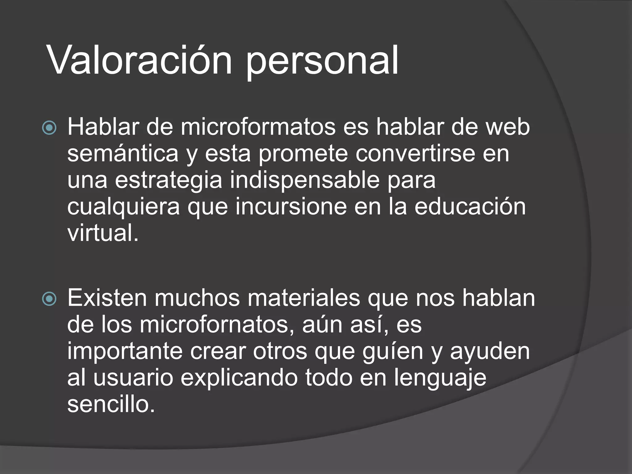 Valoración personal
   Hablar de microformatos es hablar de web
    semántica y esta promete convertirse en
    una estrategia indispensable para
    cualquiera que incursione en la educación
    virtual.

   Existen muchos materiales que nos hablan
    de los microfornatos, aún así, es
    importante crear otros que guíen y ayuden
    al usuario explicando todo en lenguaje
    sencillo.
 