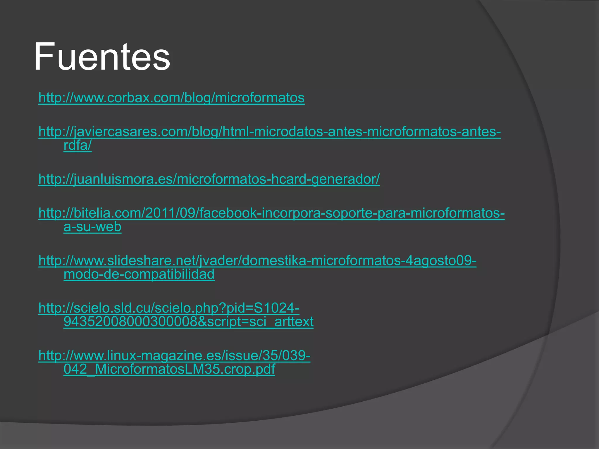 Fuentes
http://www.corbax.com/blog/microformatos

http://javiercasares.com/blog/html-microdatos-antes-microformatos-antes-
    rdfa/

http://juanluismora.es/microformatos-hcard-generador/

http://bitelia.com/2011/09/facebook-incorpora-soporte-para-microformatos-
    a-su-web

http://www.slideshare.net/jvader/domestika-microformatos-4agosto09-
    modo-de-compatibilidad

http://scielo.sld.cu/scielo.php?pid=S1024-
    94352008000300008&script=sci_arttext

http://www.linux-magazine.es/issue/35/039-
    042_MicroformatosLM35.crop.pdf
 