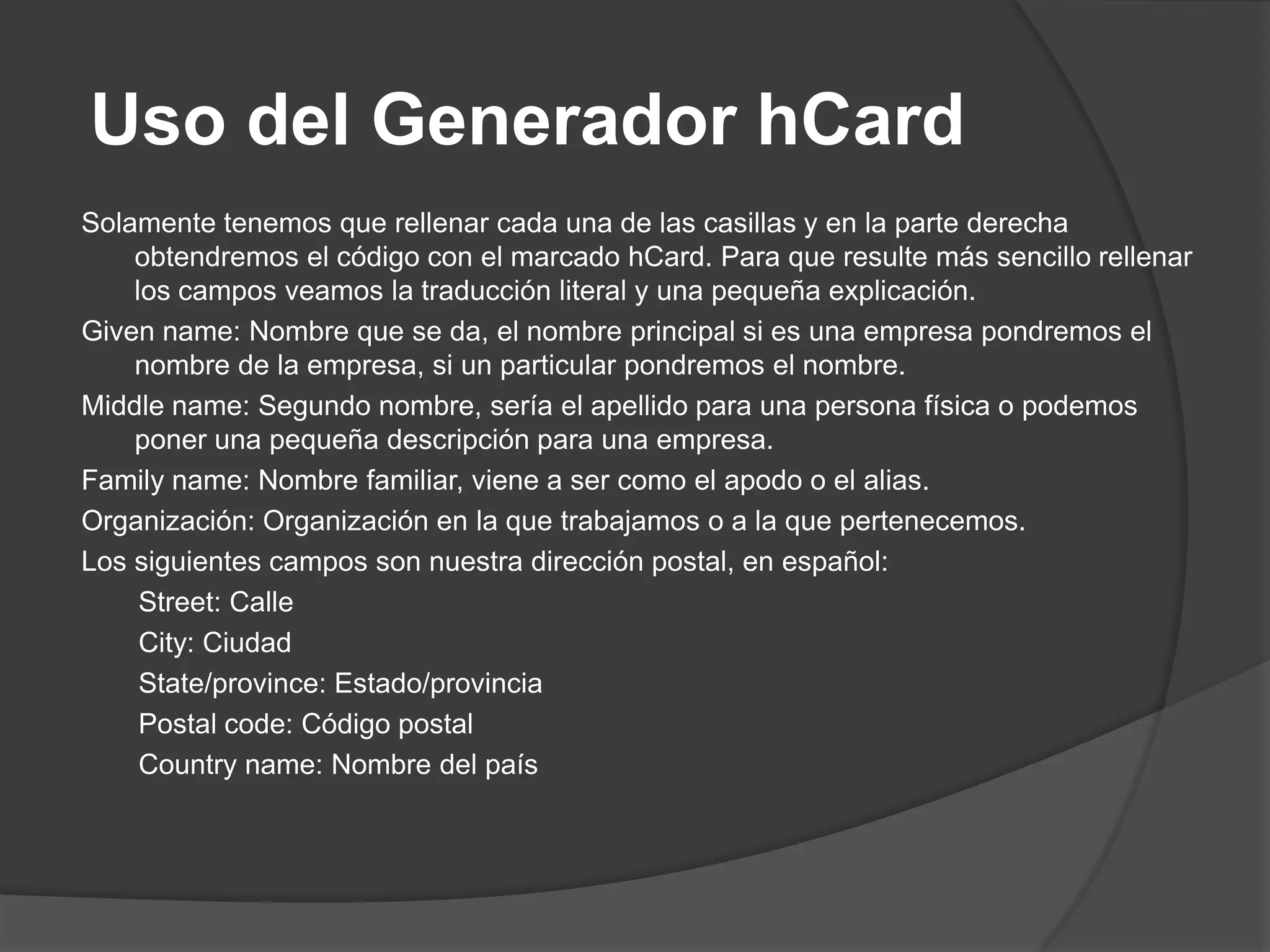 Uso del Generador hCard
Solamente tenemos que rellenar cada una de las casillas y en la parte derecha
    obtendremos el código con el marcado hCard. Para que resulte más sencillo rellenar
    los campos veamos la traducción literal y una pequeña explicación.
Given name: Nombre que se da, el nombre principal si es una empresa pondremos el
    nombre de la empresa, si un particular pondremos el nombre.
Middle name: Segundo nombre, sería el apellido para una persona física o podemos
    poner una pequeña descripción para una empresa.
Family name: Nombre familiar, viene a ser como el apodo o el alias.
Organización: Organización en la que trabajamos o a la que pertenecemos.
Los siguientes campos son nuestra dirección postal, en español:
     Street: Calle
     City: Ciudad
     State/province: Estado/provincia
     Postal code: Código postal
     Country name: Nombre del país
 