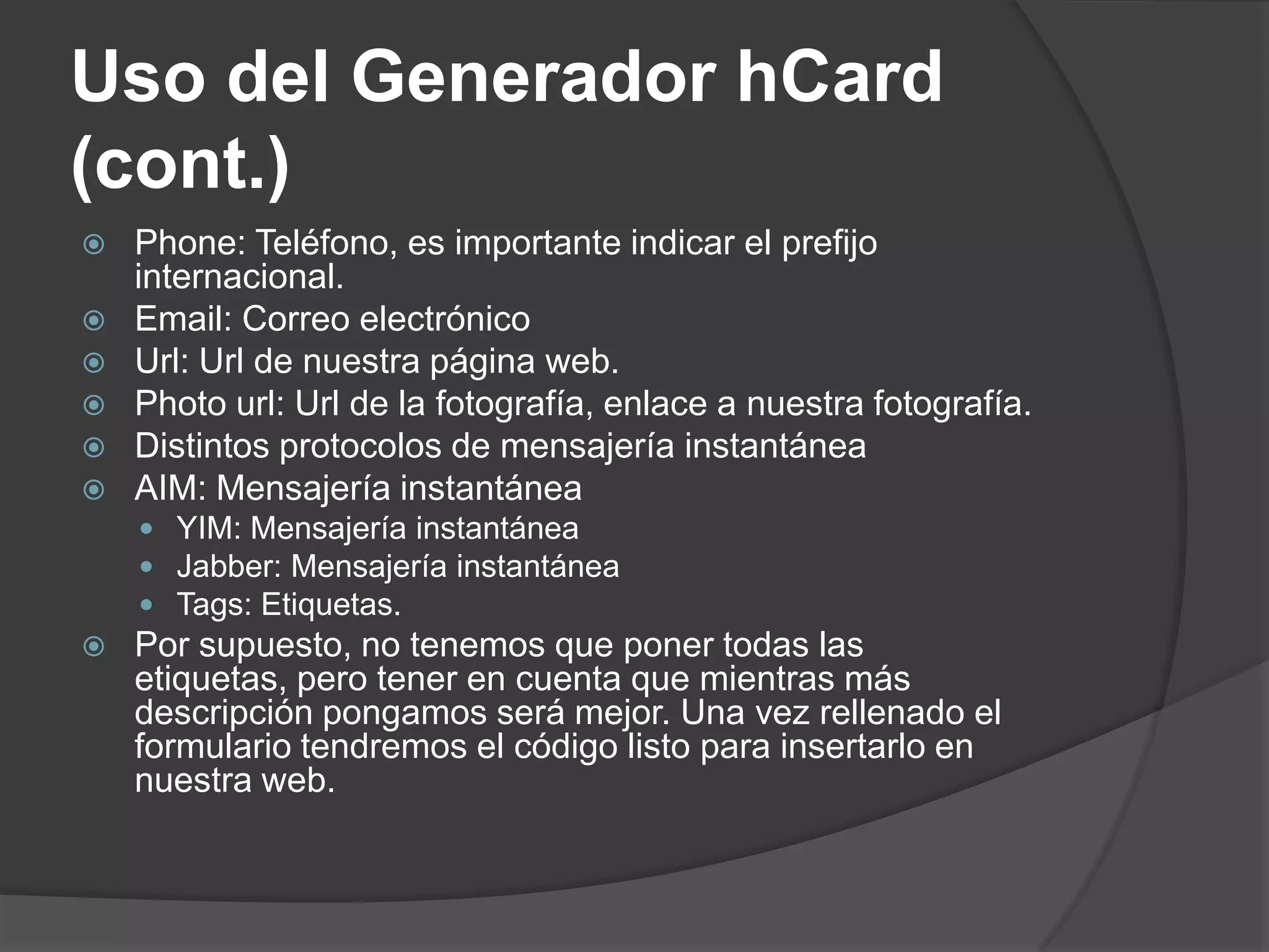 Uso del Generador hCard
(cont.)
   Phone: Teléfono, es importante indicar el prefijo
    internacional.
   Email: Correo electrónico
   Url: Url de nuestra página web.
   Photo url: Url de la fotografía, enlace a nuestra fotografía.
   Distintos protocolos de mensajería instantánea
   AIM: Mensajería instantánea
     YIM: Mensajería instantánea
     Jabber: Mensajería instantánea
     Tags: Etiquetas.
   Por supuesto, no tenemos que poner todas las
    etiquetas, pero tener en cuenta que mientras más
    descripción pongamos será mejor. Una vez rellenado el
    formulario tendremos el código listo para insertarlo en
    nuestra web.
 