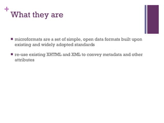 What they are microformats are a set of simple, open data formats built upon existing and widely adopted standards re-use existing XHTML and XML to convey metadata and other attributes 