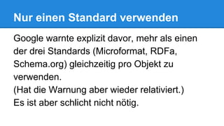 Nur einen Standard verwenden
Google warnte explizit davor, mehr als einen
der drei Standards (Microformat, RDFa,
Schema.org) gleichzeitig pro Objekt zu
verwenden.
(Hat die Warnung aber wieder relativiert.)
Es ist aber schlicht nicht nötig.
 