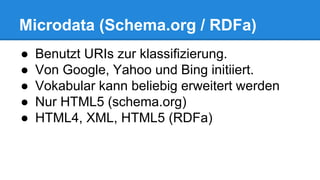 Microdata (Schema.org / RDFa)
● Benutzt URIs zur klassifizierung.
● Von Google, Yahoo und Bing initiiert.
● Vokabular kann beliebig erweitert werden
● Nur HTML5 (schema.org)
● HTML4, XML, HTML5 (RDFa)
 