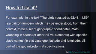 How to Use it?
For example, in the text "The birds roosted at 52.48, -1.89"
is a pair of numbers which may be understood, from their
context, to be a set of geographic coordinates. With
wrapping in spans (or other HTML elements) with specific
class names (in this case geo, latitude and longitude, all
part of the geo microformat specification):
by www.xhtmlchop.com

 