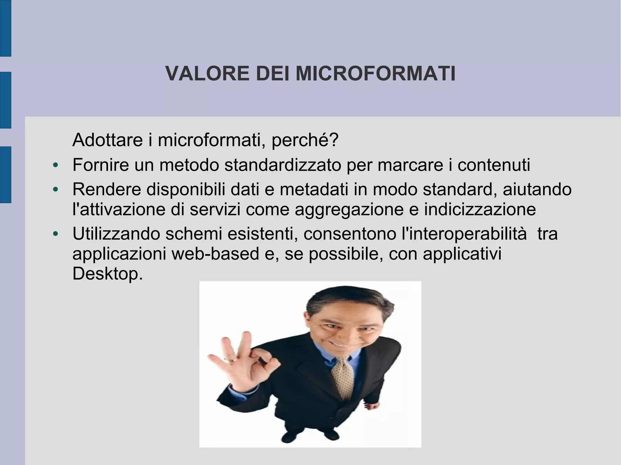 VALORE DEI MICROFORMATI


    Adottare i microformati, perché?
●   Fornire un metodo standardizzato per marcare i contenuti
●   Rendere disponibili dati e metadati in modo standard, aiutando
    l'attivazione di servizi come aggregazione e indicizzazione
●   Utilizzando schemi esistenti, consentono l'interoperabilità tra
    applicazioni web-based e, se possibile, con applicativi
    Desktop.
 