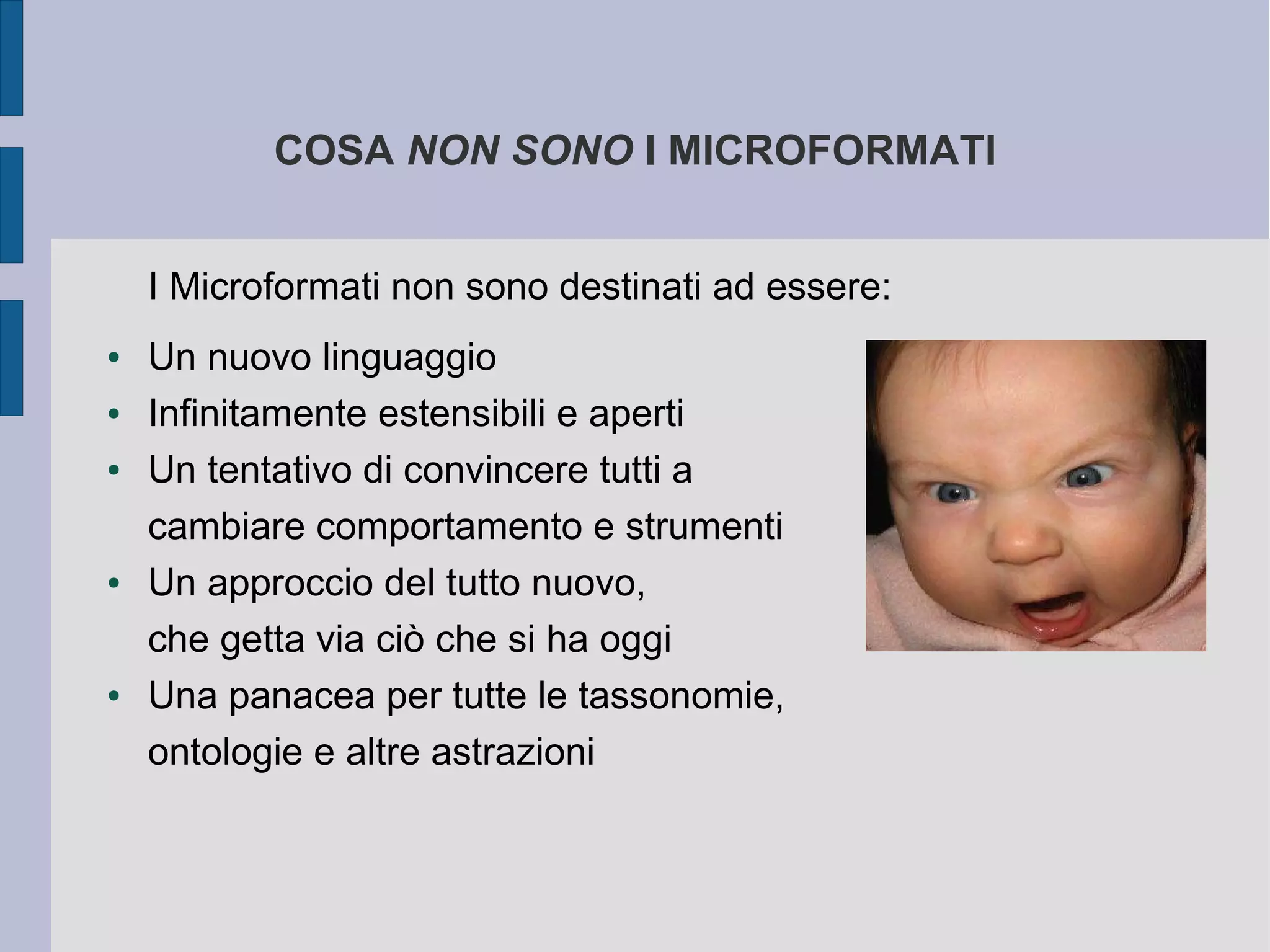 COSA NON SONO I MICROFORMATI


    I Microformati non sono destinati ad essere:
●   Un nuovo linguaggio
●   Infinitamente estensibili e aperti
●   Un tentativo di convincere tutti a
    cambiare comportamento e strumenti
●   Un approccio del tutto nuovo,
    che getta via ciò che si ha oggi
●   Una panacea per tutte le tassonomie,
    ontologie e altre astrazioni
 