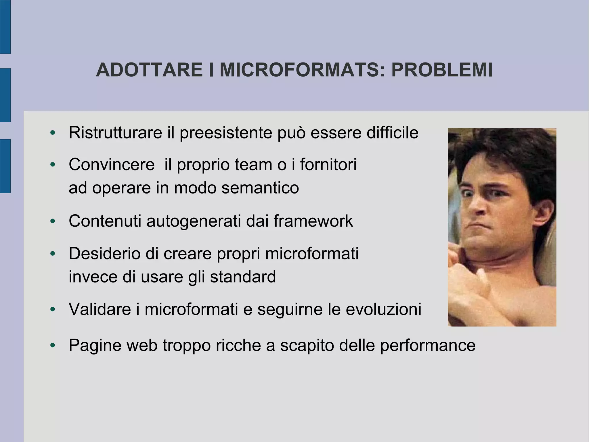 ADOTTARE I MICROFORMATS: PROBLEMI


●   Ristrutturare il preesistente può essere difficile
●   Convincere il proprio team o i fornitori
    ad operare in modo semantico
●   Contenuti autogenerati dai framework
●   Desiderio di creare propri microformati
    invece di usare gli standard
●   Validare i microformati e seguirne le evoluzioni
●   Pagine web troppo ricche a scapito delle performance
 