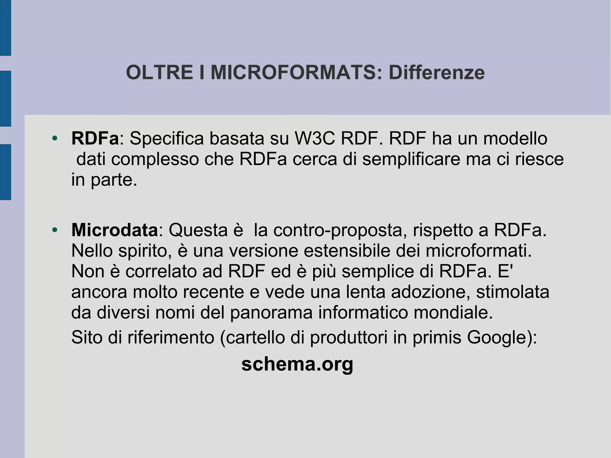 OLTRE I MICROFORMATS: Differenze


●   RDFa: Specifica basata su W3C RDF. RDF ha un modello
     dati complesso che RDFa cerca di semplificare ma ci riesce
    in parte.

●   Microdata: Questa è la contro-proposta, rispetto a RDFa.
    Nello spirito, è una versione estensibile dei microformati.
    Non è correlato ad RDF ed è più semplice di RDFa. E'
    ancora molto recente e vede una lenta adozione, stimolata
    da diversi nomi del panorama informatico mondiale.
    Sito di riferimento (cartello di produttori in primis Google):
                          schema.org
 