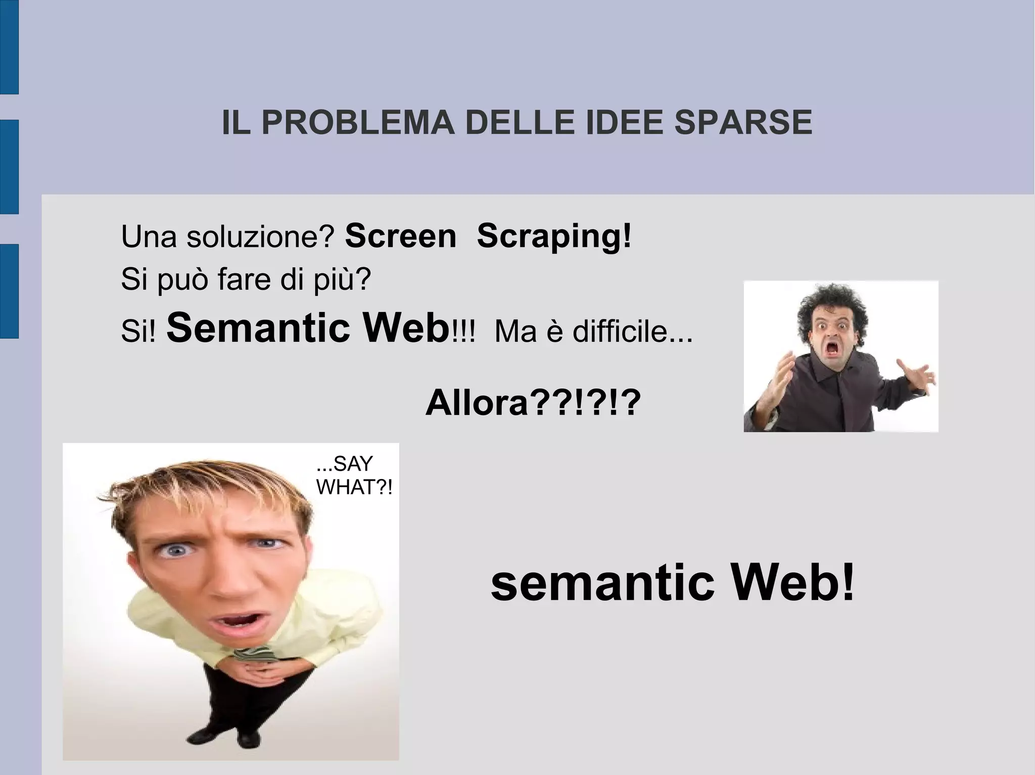 IL PROBLEMA DELLE IDEE SPARSE


Una soluzione? Screen Scraping!
Si può fare di più?
Si! Semantic   Web!!!   Ma è difficile...

                    Allora??!?!?
           ...SAY
           WHAT?!




                        semantic Web!
 