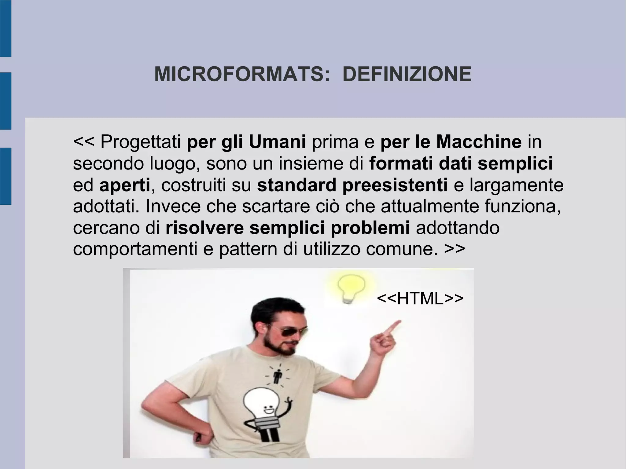 MICROFORMATS: DEFINIZIONE


<< Progettati per gli Umani prima e per le Macchine in
secondo luogo, sono un insieme di formati dati semplici
ed aperti, costruiti su standard preesistenti e largamente
adottati. Invece che scartare ciò che attualmente funziona,
cercano di risolvere semplici problemi adottando
comportamenti e pattern di utilizzo comune. >>

                                    <<HTML>>
 