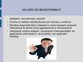 VALORE DEI MICROFORMATI


    Adottare i microformati, perché?
●   Fornire un metodo standardizzato per marcare i contenuti
●   Rendere disponibili dati e metadati in modo standard, aiutando
    l'attivazione di servizi come aggregazione e indicizzazione
●   Utilizzando schemi esistenti, consentono l'interoperabilità tra
    applicazioni web-based e, se possibile, con applicativi
    Desktop.
 