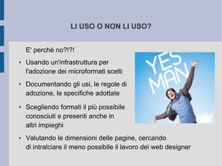 LI USO O NON LI USO?


    E' perché no?!?!
●   Usando un'infrastruttura per
    l'adozione dei microformati scelti
●   Documentando gli usi, le regole di
    adozione, le specifiche adottate
●   Scegliendo formati il più possibile
    conosciuti e presenti anche in
    altri impieghi
●   Valutando le dimensioni delle pagine, cercando
    di intralciare il meno possibile il lavoro dei web designer
 