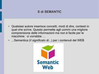 S di SEMANTIC



●   Qualsiasi autore inserisce concetti, modi di dire, contesti in
    quel che scrive. Questo permette agli uomini una migliore
    comprensione delle informazioni ma non è facile per le
    macchine: ci vorrebbe …
●   ...Semantica (il significato di...) per i contenuti del WEB
 
