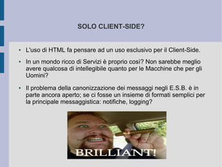 SOLO CLIENT-SIDE?


●   L'uso di HTML fa pensare ad un uso esclusivo per il Client-Side.
●   In un mondo ricco di Servizi è proprio così? Non sarebbe meglio
    avere qualcosa di intellegibile quanto per le Macchine che per gli
    Uomini?
●   Il problema della canonizzazione dei messaggi negli E.S.B. è in
    parte ancora aperto; se ci fosse un insieme di formati semplici per
    la principale messaggistica: notifiche, logging?
 