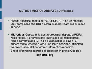 OLTRE I MICROFORMATS: Differenze


●   RDFa: Specifica basata su W3C RDF. RDF ha un modello
     dati complesso che RDFa cerca di semplificare ma ci riesce
    in parte.

●   Microdata: Questa è la contro-proposta, rispetto a RDFa.
    Nello spirito, è una versione estensibile dei microformati.
    Non è correlato ad RDF ed è più semplice di RDFa. E'
    ancora molto recente e vede una lenta adozione, stimolata
    da diversi nomi del panorama informatico mondiale.
    Sito di riferimento (cartello di produttori in primis Google):
                          schema.org
 