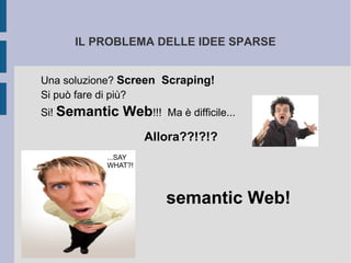 IL PROBLEMA DELLE IDEE SPARSE


Una soluzione? Screen Scraping!
Si può fare di più?
Si! Semantic   Web!!!   Ma è difficile...

                    Allora??!?!?
           ...SAY
           WHAT?!




                        semantic Web!
 