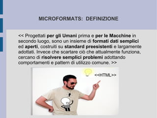 MICROFORMATS: DEFINIZIONE


<< Progettati per gli Umani prima e per le Macchine in
secondo luogo, sono un insieme di formati dati semplici
ed aperti, costruiti su standard preesistenti e largamente
adottati. Invece che scartare ciò che attualmente funziona,
cercano di risolvere semplici problemi adottando
comportamenti e pattern di utilizzo comune. >>

                                    <<HTML>>
 
