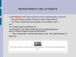 MICROFORMATO: REL ATTRIBUTE


<a rel="license" href="http://creativecommons.org/licenses/by-nc-sa/3.0/">
   <img alt="Licenza Creative Commons" style="border-width:0"
     src="http://i.creativecommons.org/l/by-nc-sa/3.0/88x31.png" />
</a>
<br />Questo opera è distribuito con
<a rel="license" href="http://creativecommons.org/licenses/by-nc-
sa/3.0/">licenza Creative Commons Attribuzione
     - Non commerciale - Condividi allo stesso modo - Non opere derivate 2.5
Italia </a>.
 