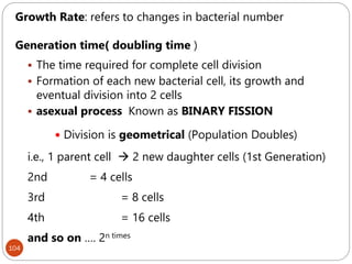 104
Growth Rate: refers to changes in bacterial number
Generation time( doubling time )
 The time required for complete cell division
 Formation of each new bacterial cell, its growth and
eventual division into 2 cells
 asexual process Known as BINARY FISSION
 Division is geometrical (Population Doubles)
i.e., 1 parent cell  2 new daughter cells (1st Generation)
2nd = 4 cells
3rd = 8 cells
4th = 16 cells
and so on …. 2n times
 