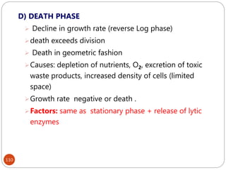 110
D) DEATH PHASE
 Decline in growth rate (reverse Log phase)
death exceeds division
 Death in geometric fashion
Causes: depletion of nutrients, O2, excretion of toxic
waste products, increased density of cells (limited
space)
Growth rate negative or death .
Factors: same as stationary phase + release of lytic
enzymes
 