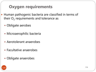 116
 Human pathogenic bacteria are classified in terms of
their O2 requirements and tolerance as
 Obligate aerobes
 Microaerophilic bacteria
 Aerotolerant anaerobes
 Facultative anaerobes
 Obligate anaerobes
Oxygen requirements
116
 