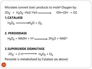 118
Microbes convert toxic products to molec Oxygen by:
2O2
- + H2O2 –Fe2/ Fe3- .OH+OH - + O2
1.CATALASE
H2O2 H2O + O2
2. PEROXIDASE
H2O2 + NADH + H+ 2H2O + NAD+
3.SUPEROXIDE DISMUTASE
2O2
- + 2 H+ H2O2 + O2
Peroxide is metabolized by Catalase (as above)
 