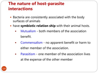 The nature of host-parasite
interactions
124
 Bacteria are consistently associated with the body
surfaces of animals
 have symbiotic relation ship with their animal hosts.
 Mutualism - both members of the association
benefit.
 Commensalism - no apparent benefit or harm to
either member of the association.
 Parasitism - one member of the association lives
at the expense of the other member
 