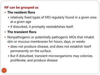 127
NF can be grouped as
 The resident flora
 relatively fixed types of MO regularly found in a given area
at a given age
 if disturbed, it promptly reestablishes itself.
 The transient flora
 Nonpathogenic or potentially pathogenic MOs that inhabit
skin or mucous membranes for hours, days, or weeks
 does not produce disease, and does not establish itself
permanently on the surface.
 But if disturbed, transient microorganisms may colonize,
proliferate, and produce disease
 