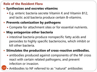 128
Role of the Resident Flora
 Synthesizes and excretes vitamins
 E.g enteric bacteria secrete Vitamin K and Vitamin B12,
and lactic acid bacteria produce certain B-vitamins.
 Prevents colonization by pathogens
 Compete for attachment sites or for essential nutrients.
 May antagonize other bacteria
 intestinal bacteria produce nonspecific fatty acids and
peroxides to highly specific bacteriocins, which inhibit or
kill other bacteria.
 Stimulates the production of cross-reactive antibodies.
 antibodies produced against components of the NF cross
react with certain related pathogens, and prevent
infection or invasion.
 Antibodies to NF referred to as "natural" antibodies
 