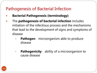 Pathogenesis of Bacterial Infection
130
 Bacterial Pathogenesis (terminology)
 The pathogenesis of bacterial infection includes
initiation of the infectious process and the mechanisms
that lead to the development of signs and symptoms of
disease
 Pathogen- microorganism able to produce
disease
 Pathogenicity- ability of a microorganism to
cause disease
 