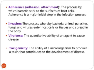 132
 Adherence (adhesion, attachment): The process by
which bacteria stick to the surfaces of host cells.
Adherence is a major initial step in the infection process
 Invasion: The process whereby bacteria, animal parasites,
fungi, and viruses enter host cells or tissues and spread in
the body
 Virulence: The quantitative ability of an agent to cause
disease.
 Toxigenicity: The ability of a microorganism to produce
a toxin that contributes to the development of disease.
 